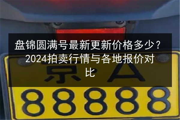 盘锦圆满号最新更新价格多少?2024拍卖行情与各地报价对比 第2张 盘锦圆满号最新更新价格多少?2024拍卖行情与各地报价对比 第2张