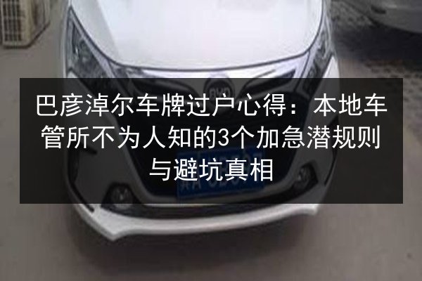 巴彦淖尔车牌过户心得：本地车管所不为人知的3个加急潜规则与避坑真相
