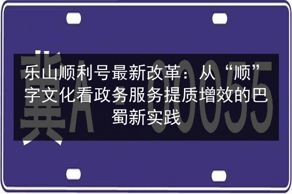 乐山顺利号最新改革：从“顺”字文化看政务服务提质增效的巴蜀新实践