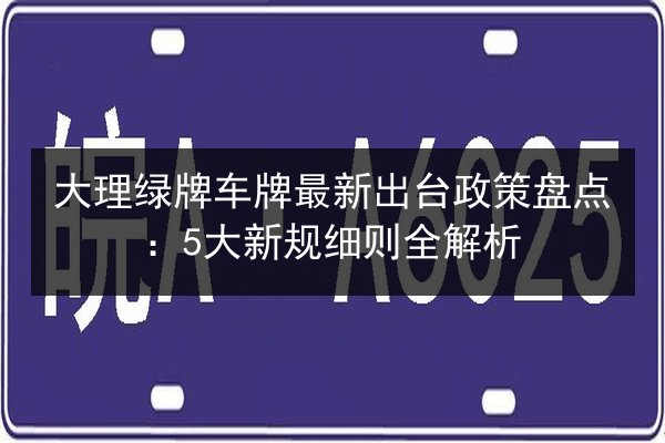 大理绿牌车牌最新出台政策盘点：5大新规细则全解析