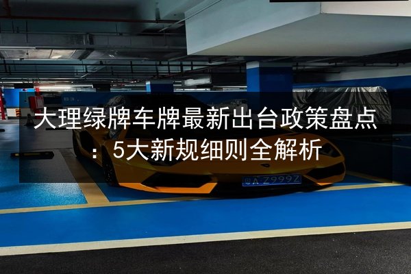 大理绿牌车牌最新出台政策盘点:5大新规细则全解析 第2张 大理绿牌车牌最新出台政策盘点:5大新规细则全解析 第2张