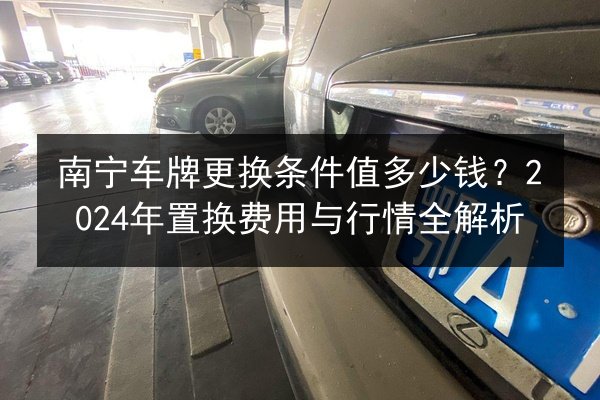 南宁车牌更换条件值多少钱?2024年置换费用与行情全解析 第2张 南宁车牌更换条件值多少钱?2024年置换费用与行情全解析 第2张