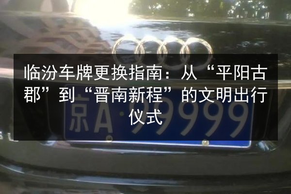 临汾车牌更换指南：从“平阳古郡”到“晋南新程”的文明出行仪式
