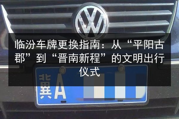 临汾车牌更换指南:从“平阳古郡”到“晋南新程”的文明出行仪式 第2张 临汾车牌更换指南:从“平阳古郡”到“晋南新程”的文明出行仪式 第2张