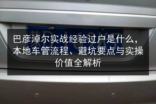 巴彦淖尔实战经验过户是什么，本地车管流程、避坑要点与实操价值全解析