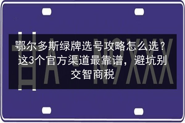 鄂尔多斯绿牌选号攻略怎么选？这3个官方渠道最靠谱，避坑别交智商税