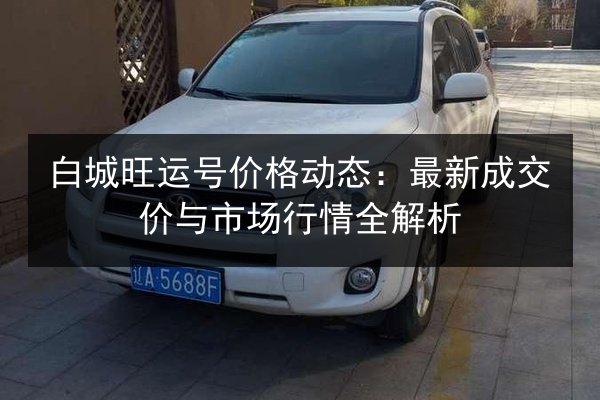 白城旺运号价格动态:最新成交价与市场行情全解析 第2张 白城旺运号价格动态:最新成交价与市场行情全解析 第2张