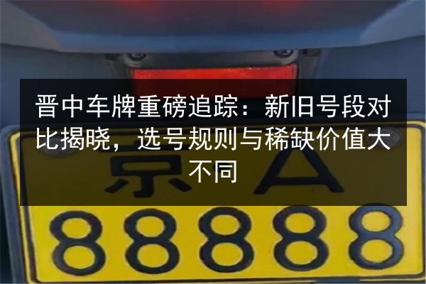 晋中车牌重磅追踪：新旧号段对比揭晓，选号规则与稀缺价值大不同 第2张