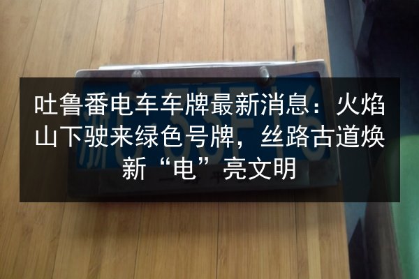 吐鲁番电车车牌最新消息：火焰山下驶来绿色号牌，丝路古道焕新“电”亮文明
