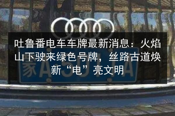 吐鲁番电车车牌最新消息:火焰山下驶来绿色号牌,丝路古道焕新“电”亮文明 第2张 吐鲁番电车车牌最新消息:火焰山下驶来绿色号牌,丝路古道焕新“电”亮文明 第2张