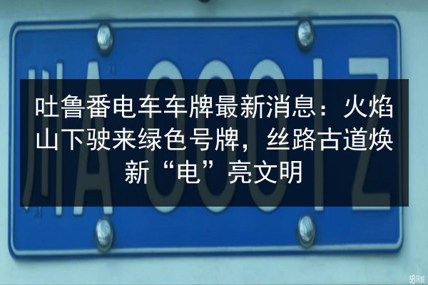 吐鲁番电车车牌最新消息:火焰山下驶来绿色号牌,丝路古道焕新“电”亮文明 第3张 吐鲁番电车车牌最新消息:火焰山下驶来绿色号牌,丝路古道焕新“电”亮文明 第3张
