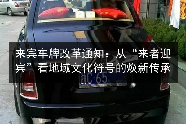 来宾车牌改革通知:从“来者迎宾”看地域文化符号的焕新传承 第3张 来宾车牌改革通知:从“来者迎宾”看地域文化符号的焕新传承 第3张