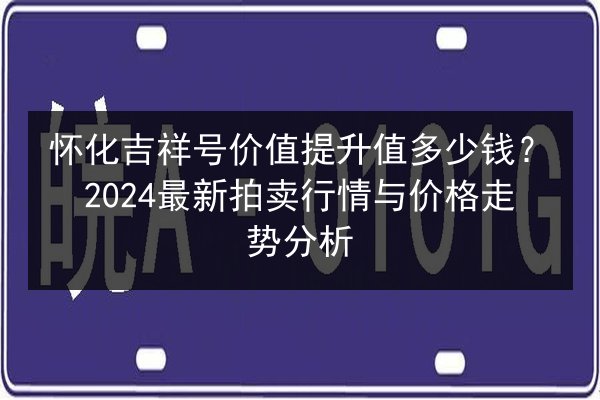 怀化吉祥号价值提升值多少钱？2024最新拍卖行情与价格走势分析 第2张