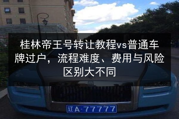 桂林帝王号转让教程vs普通车牌过户，流程难度、费用与风险区别大不同