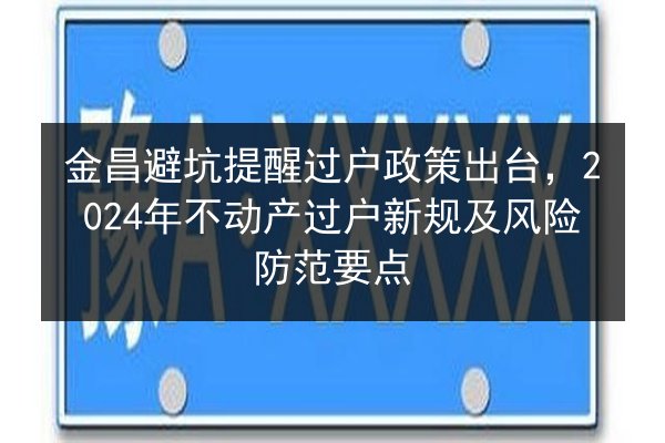 金昌避坑提醒过户政策出台，2024年不动产过户新规及风险防范要点