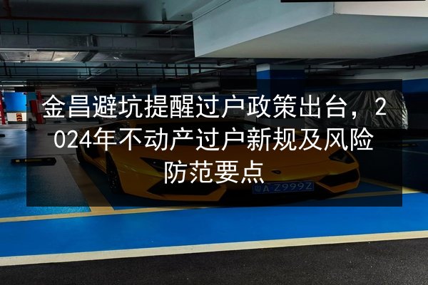 金昌避坑提醒过户政策出台，2024年不动产过户新规及风险防范要点 第2张