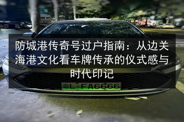 防城港传奇号过户指南：从边关海港文化看车牌传承的仪式感与时代印记 第3张