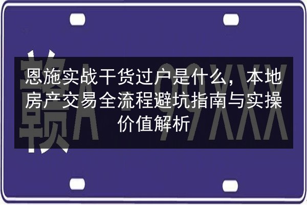 恩施实战干货过户是什么，本地房产交易全流程避坑指南与实操价值解析