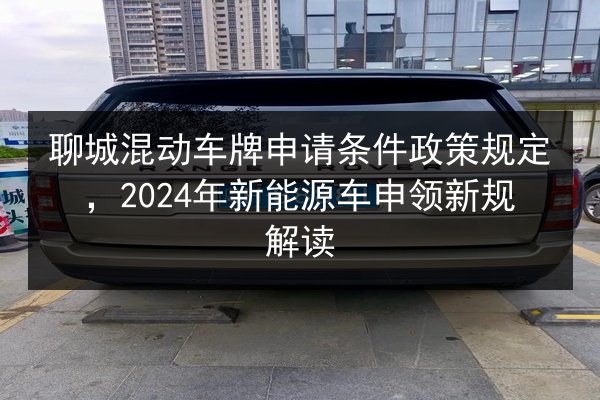 聊城混动车牌申请条件政策规定，2024年新能源车申领新规解读