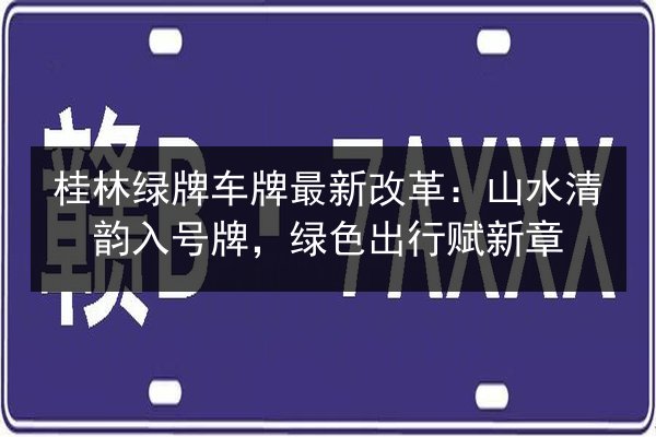 桂林绿牌车牌最新改革：山水清韵入号牌，绿色出行赋新章