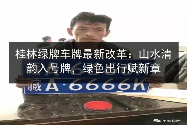 桂林绿牌车牌最新改革:山水清韵入号牌,绿色出行赋新章 第2张 桂林绿牌车牌最新改革:山水清韵入号牌,绿色出行赋新章 第2张