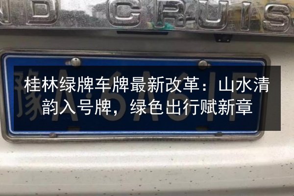 桂林绿牌车牌最新改革:山水清韵入号牌,绿色出行赋新章 第3张 桂林绿牌车牌最新改革:山水清韵入号牌,绿色出行赋新章 第3张
