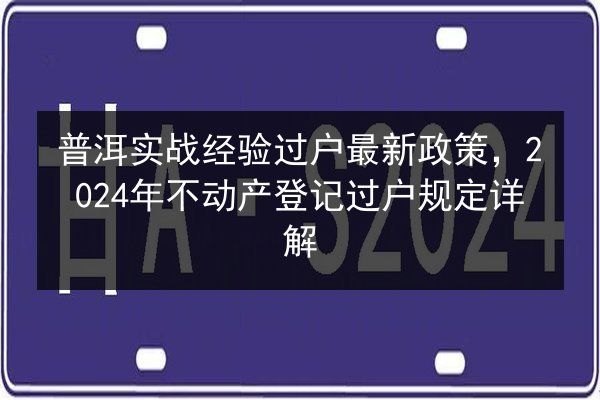 普洱实战经验过户最新政策，2024年不动产登记过户规定详解 第2张