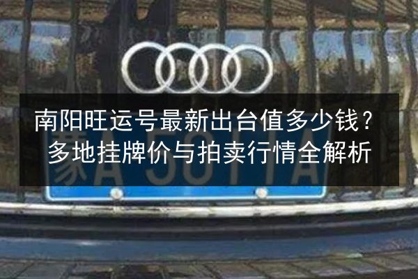 南阳旺运号最新出台值多少钱?多地挂牌价与拍卖行情全解析 第2张 南阳旺运号最新出台值多少钱?多地挂牌价与拍卖行情全解析 第2张