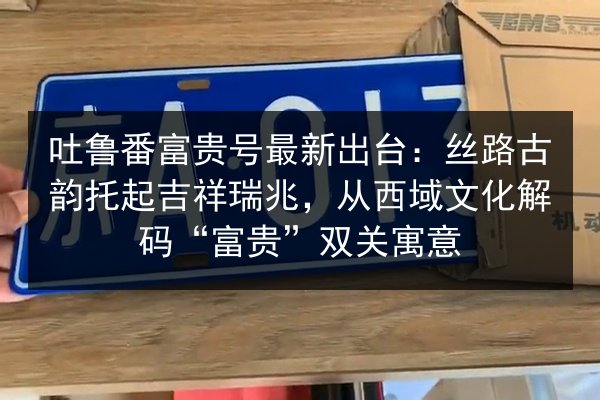 吐鲁番富贵号最新出台：丝路古韵托起吉祥瑞兆，从西域文化解码“富贵”双关寓意