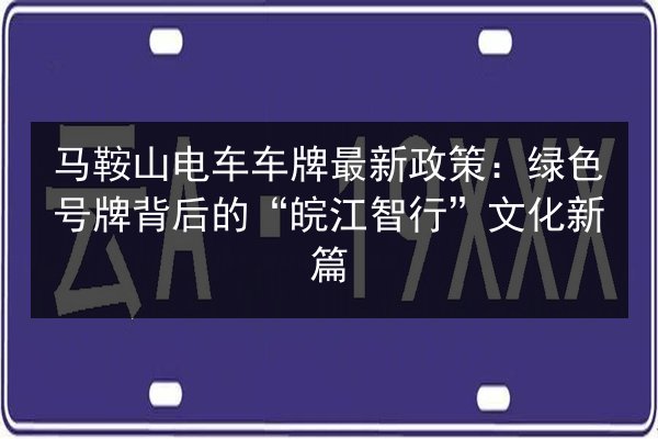 马鞍山电车车牌最新政策：绿色号牌背后的“皖江智行”文化新篇 第2张