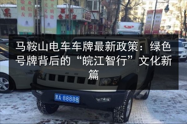 马鞍山电车车牌最新政策：绿色号牌背后的“皖江智行”文化新篇 第3张