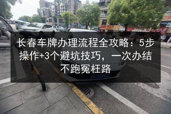 长春车牌办理流程全攻略：5步操作+3个避坑技巧，一次办结不跑冤枉路 第3张
