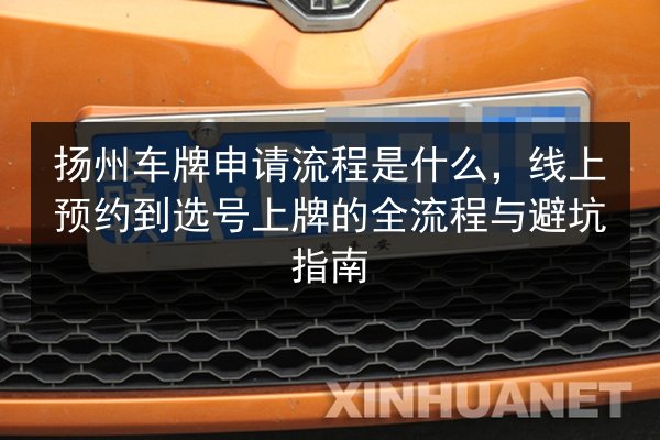 扬州车牌申请流程是什么，线上预约到选号上牌的全流程与避坑指南