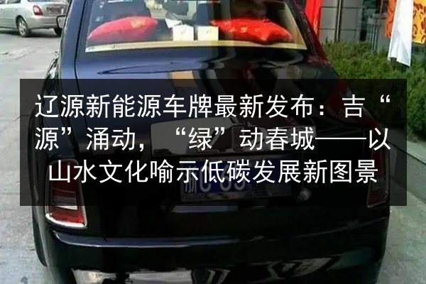 辽源新能源车牌最新发布：吉“源”涌动，“绿”动春城——以山水文化喻示低碳发展新图景