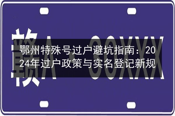 鄂州特殊号过户避坑指南:2024年过户政策与实名登记新规 第3张 鄂州特殊号过户避坑指南:2024年过户政策与实名登记新规 第3张