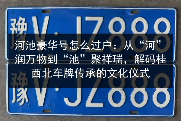 河池豪华号怎么过户：从“河”润万物到“池”聚祥瑞，解码桂西北车牌传承的文化仪式 第2张