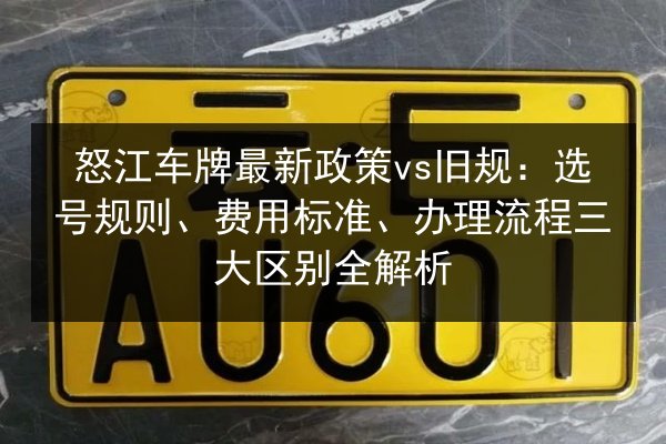 怒江车牌最新政策vs旧规：选号规则、费用标准、办理流程三大区别全解析