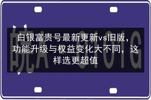 白银富贵号最新更新vs旧版,功能升级与权益变化大不同,这样选更超值 第2张 白银富贵号最新更新vs旧版,功能升级与权益变化大不同,这样选更超值 第2张