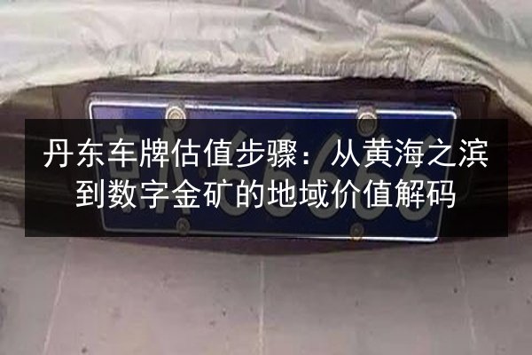 丹东车牌估值步骤:从黄海之滨到数字金矿的地域价值解码 第3张 丹东车牌估值步骤:从黄海之滨到数字金矿的地域价值解码 第3张