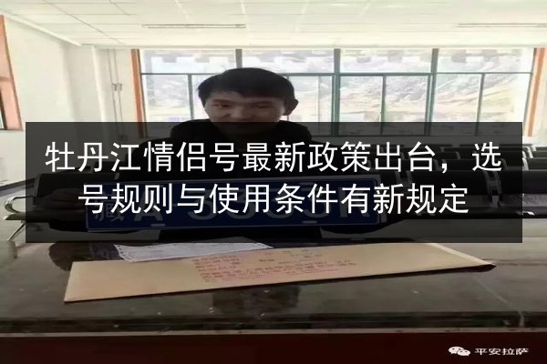 牡丹江情侣号最新政策出台，选号规则与使用条件有新规定 第3张