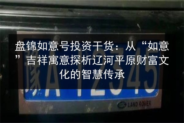 盘锦如意号投资干货:从“如意”吉祥寓意探析辽河平原财富文化的智慧传承 第3张 盘锦如意号投资干货:从“如意”吉祥寓意探析辽河平原财富文化的智慧传承 第3张