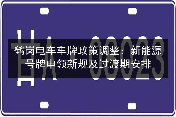 鹤岗电车车牌政策调整:新能源号牌申领新规及过渡期安排 第2张 鹤岗电车车牌政策调整:新能源号牌申领新规及过渡期安排 第2张