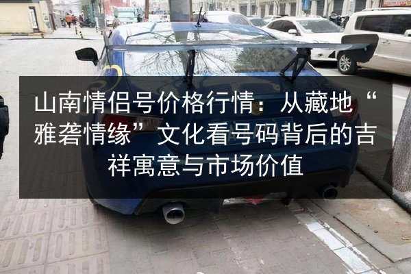 山南情侣号价格行情：从藏地“雅砻情缘”文化看号码背后的吉祥寓意与市场价值