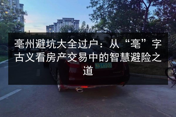 亳州避坑大全过户：从“亳”字古义看房产交易中的智慧避险之道