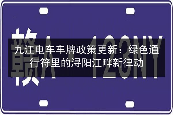 九江电车车牌政策更新:绿色通行符里的浔阳江畔新律动 第3张 九江电车车牌政策更新:绿色通行符里的浔阳江畔新律动 第3张