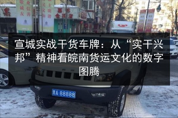 宣城实战干货车牌：从“实干兴邦”精神看皖南货运文化的数字图腾 第3张