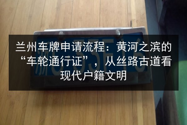 兰州车牌申请流程：黄河之滨的“车轮通行证”，从丝路古道看现代户籍文明