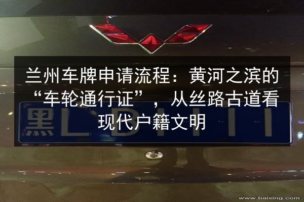 兰州车牌申请流程：黄河之滨的“车轮通行证”，从丝路古道看现代户籍文明 第2张