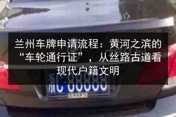 兰州车牌申请流程：黄河之滨的“车轮通行证”，从丝路古道看现代户籍文明 第3张