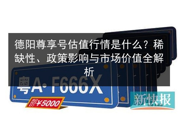 德阳尊享号估值行情是什么？稀缺性、政策影响与市场价值全解析